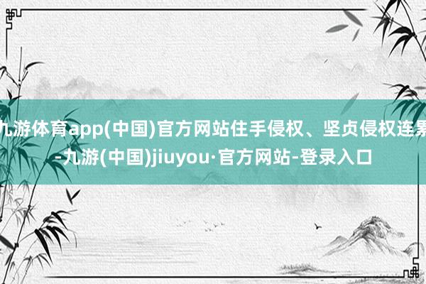 九游体育app(中国)官方网站住手侵权、坚贞侵权连累-九游(中国)jiuyou·官方网站-登录入口