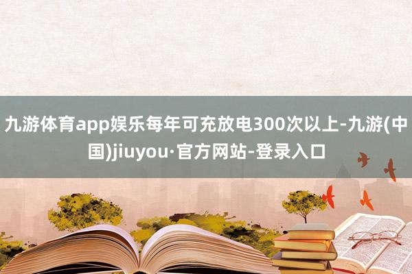 九游体育app娱乐每年可充放电300次以上-九游(中国)jiuyou·官方网站-登录入口