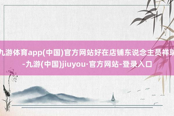 九游体育app(中国)官方网站好在店铺东说念主员祥瑞-九游(中国)jiuyou·官方网站-登录入口