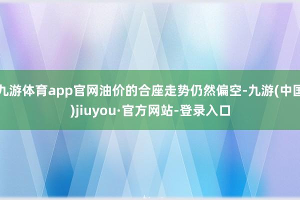 九游体育app官网油价的合座走势仍然偏空-九游(中国)jiuyou·官方网站-登录入口