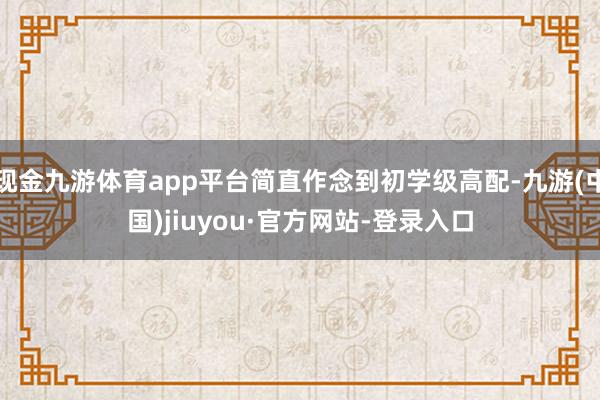 现金九游体育app平台简直作念到初学级高配-九游(中国)jiuyou·官方网站-登录入口