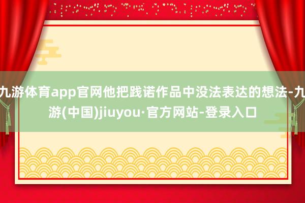 九游体育app官网他把践诺作品中没法表达的想法-九游(中国)jiuyou·官方网站-登录入口