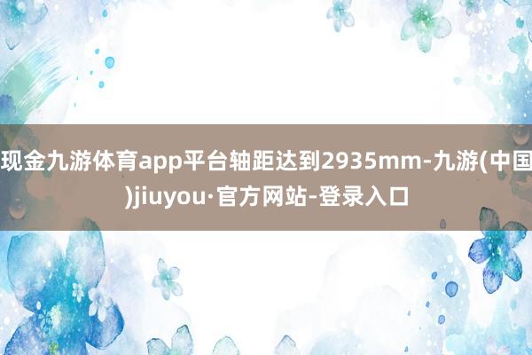 现金九游体育app平台轴距达到2935mm-九游(中国)jiuyou·官方网站-登录入口