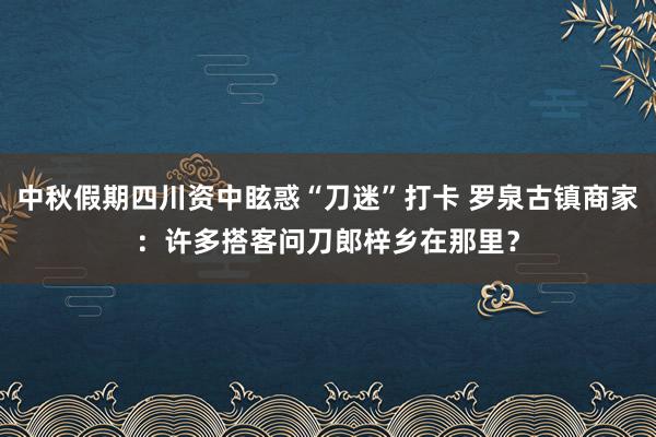 中秋假期四川资中眩惑“刀迷”打卡 罗泉古镇商家：许多搭客问刀郎梓乡在那里？