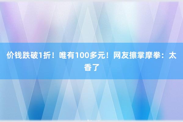 价钱跌破1折！唯有100多元！网友擦掌摩拳：太香了