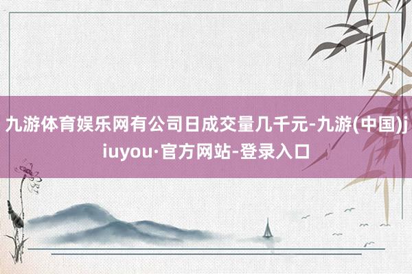 九游体育娱乐网有公司日成交量几千元-九游(中国)jiuyou·官方网站-登录入口