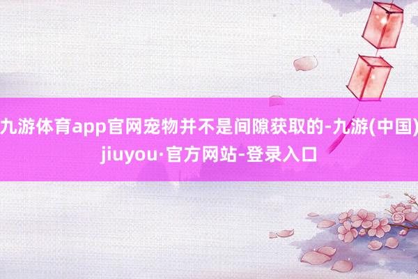 九游体育app官网宠物并不是间隙获取的-九游(中国)jiuyou·官方网站-登录入口