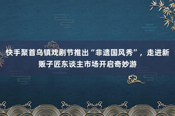 快手聚首乌镇戏剧节推出“非遗国风秀”，走进新贩子匠东谈主市场开启奇妙游