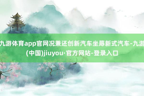 九游体育app官网况兼还创新汽车坐蓐新式汽车-九游(中国)jiuyou·官方网站-登录入口