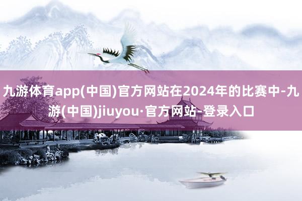 九游体育app(中国)官方网站在2024年的比赛中-九游(中国)jiuyou·官方网站-登录入口