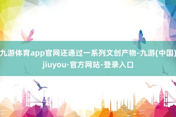 九游体育app官网还通过一系列文创产物-九游(中国)jiuyou·官方网站-登录入口