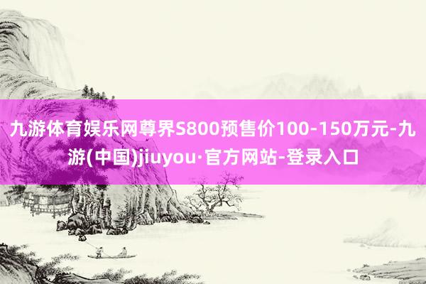 九游体育娱乐网尊界S800预售价100-150万元-九游(中国)jiuyou·官方网站-登录入口