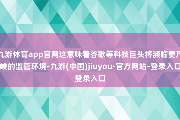 九游体育app官网这意味着谷歌等科技巨头将濒临更严峻的监管环境-九游(中国)jiuyou·官方网站-登录入口