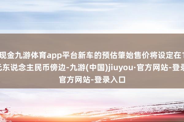 现金九游体育app平台新车的预估肇始售价将设定在15万元东说念主民币傍边-九游(中国)jiuyou·官方网站-登录入口