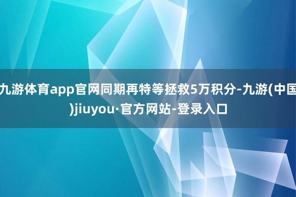 九游体育app官网同期再特等拯救5万积分-九游(中国)jiuyou·官方网站-登录入口