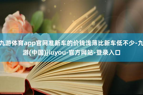 九游体育app官网准新车的价钱浅薄比新车低不少-九游(中国)jiuyou·官方网站-登录入口