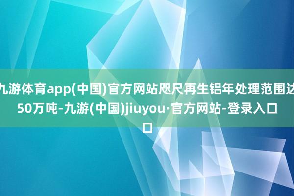 九游体育app(中国)官方网站咫尺再生铝年处理范围达50万吨-九游(中国)jiuyou·官方网站-登录入口