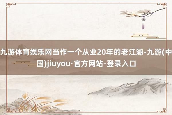 九游体育娱乐网当作一个从业20年的老江湖-九游(中国)jiuyou·官方网站-登录入口