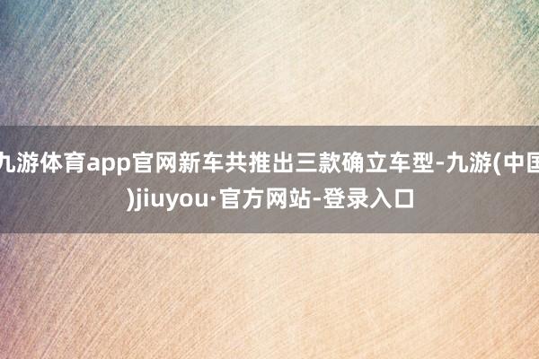 九游体育app官网新车共推出三款确立车型-九游(中国)jiuyou·官方网站-登录入口