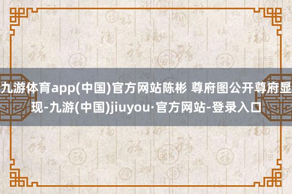 九游体育app(中国)官方网站陈彬 尊府图公开尊府显现-九游(中国)jiuyou·官方网站-登录入口