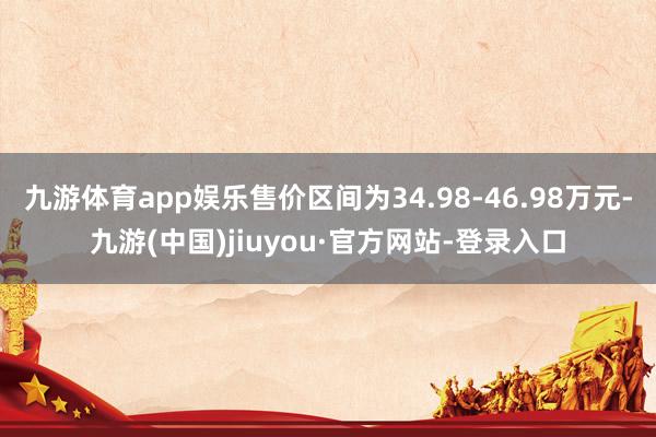 九游体育app娱乐售价区间为34.98-46.98万元-九游(中国)jiuyou·官方网站-登录入口