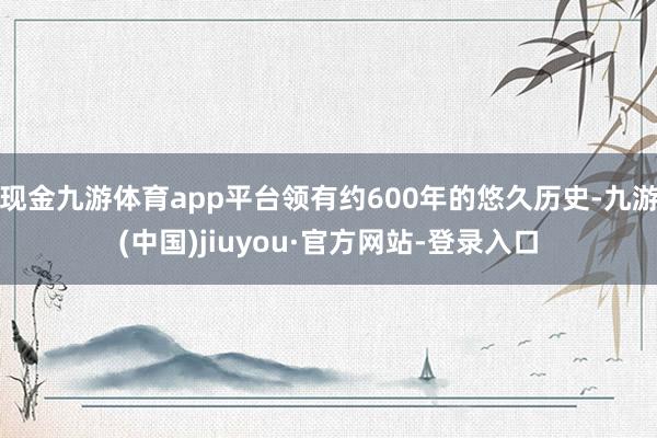 现金九游体育app平台领有约600年的悠久历史-九游(中国)jiuyou·官方网站-登录入口