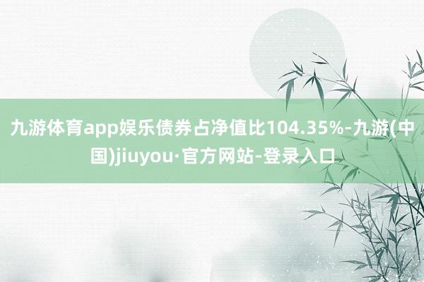 九游体育app娱乐债券占净值比104.35%-九游(中国)jiuyou·官方网站-登录入口