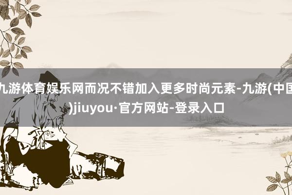 九游体育娱乐网而况不错加入更多时尚元素-九游(中国)jiuyou·官方网站-登录入口