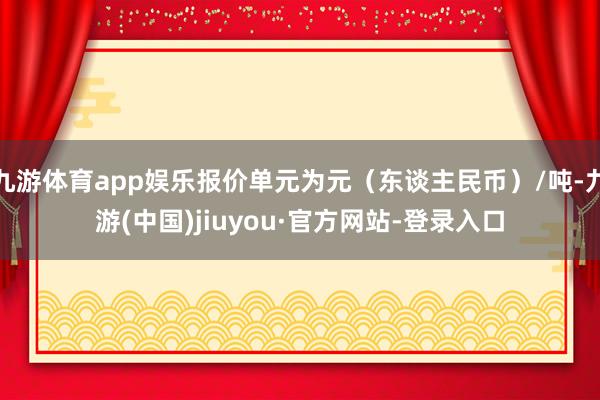 九游体育app娱乐报价单元为元（东谈主民币）/吨-九游(中国)jiuyou·官方网站-登录入口