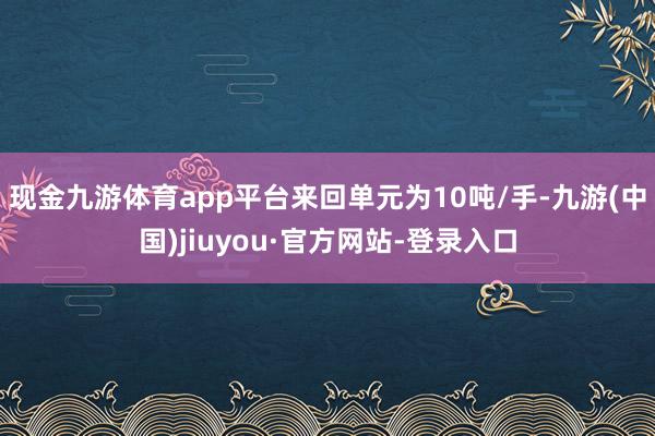 现金九游体育app平台来回单元为10吨/手-九游(中国)jiuyou·官方网站-登录入口