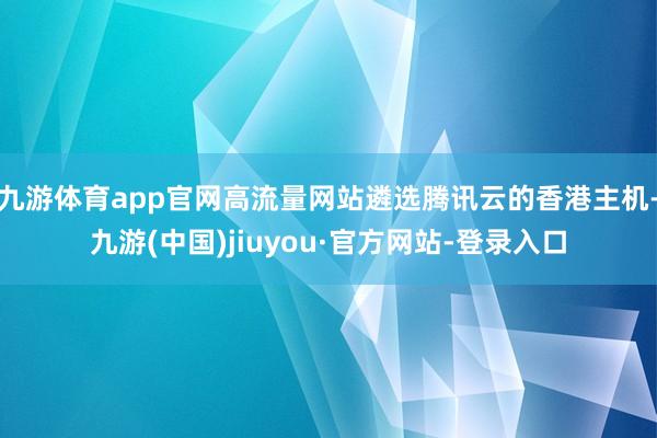 九游体育app官网高流量网站遴选腾讯云的香港主机-九游(中国)jiuyou·官方网站-登录入口