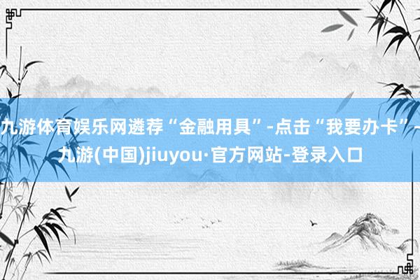 九游体育娱乐网遴荐“金融用具”-点击“我要办卡”-九游(中国)jiuyou·官方网站-登录入口