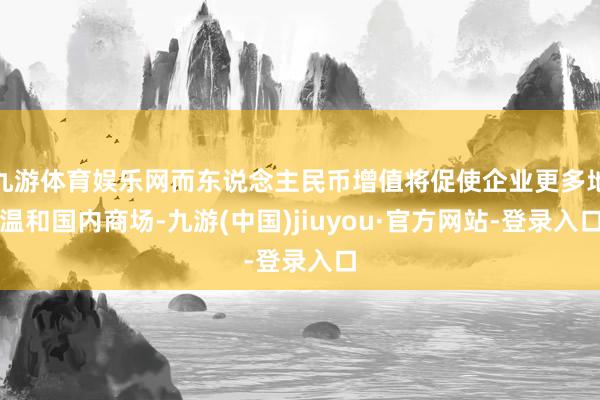 九游体育娱乐网而东说念主民币增值将促使企业更多地温和国内商场-九游(中国)jiuyou·官方网站-登录入口