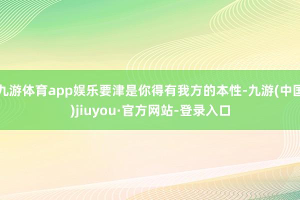 九游体育app娱乐要津是你得有我方的本性-九游(中国)jiuyou·官方网站-登录入口