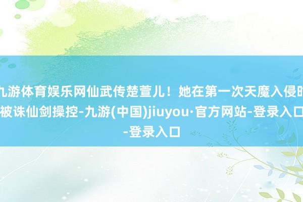 九游体育娱乐网仙武传楚萱儿！她在第一次天魔入侵时被诛仙剑操控-九游(中国)jiuyou·官方网站-登录入口