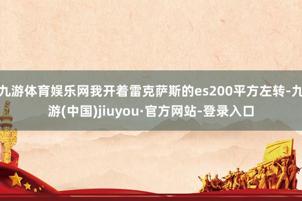 九游体育娱乐网我开着雷克萨斯的es200平方左转-九游(中国)jiuyou·官方网站-登录入口