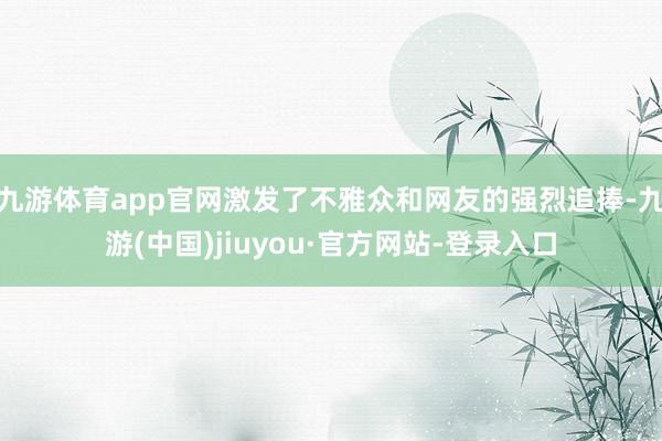 九游体育app官网激发了不雅众和网友的强烈追捧-九游(中国)jiuyou·官方网站-登录入口