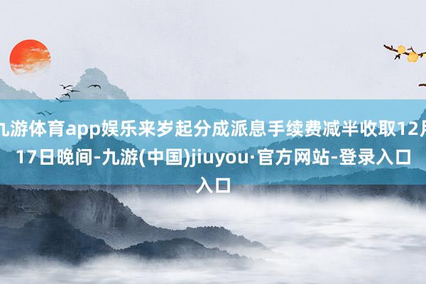 九游体育app娱乐来岁起分成派息手续费减半收取12月17日晚间-九游(中国)jiuyou·官方网站-登录入口