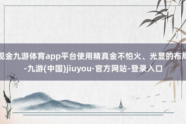 现金九游体育app平台使用精真金不怕火、光显的布局-九游(中国)jiuyou·官方网站-登录入口