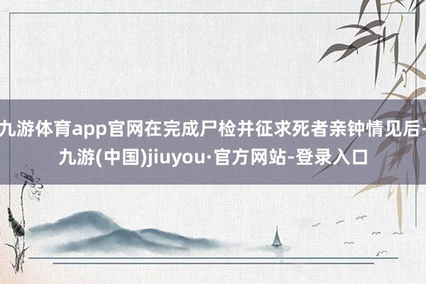 九游体育app官网在完成尸检并征求死者亲钟情见后-九游(中国)jiuyou·官方网站-登录入口