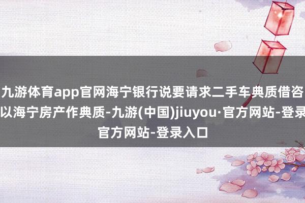 九游体育app官网海宁银行说要请求二手车典质借咨必须以海宁房产作典质-九游(中国)jiuyou·官方网站-登录入口