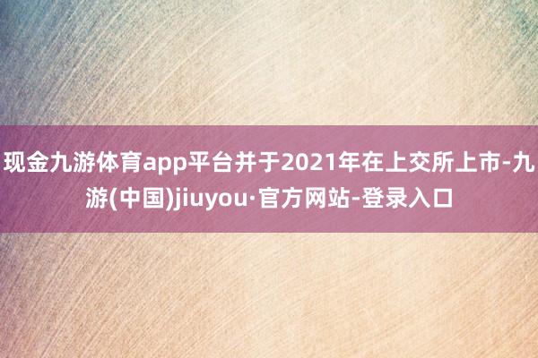 现金九游体育app平台并于2021年在上交所上市-九游(中国)jiuyou·官方网站-登录入口