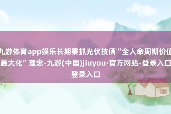 九游体育app娱乐长期秉抓光伏技俩“全人命周期价值最大化”理念-九游(中国)jiuyou·官方网站-登录入口